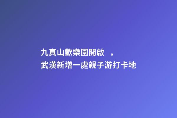 九真山歡樂園開啟，武漢新增一處親子游打卡地